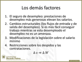 Los demás factores
1. El seguro de desempleo: prestaciones de
desempleo más generosas elevan los salarios.
2. Cambios estructurales (los flujos de entrada y de
salida del desempleo). Si es más fácil conseguir
trabajo mientras se esta desempleado el
desempleo no es un amenaza.
3. Modificaciones de la legislación sobre el salario
mínimo
4. Restricciones sobre los despidos y las
contrataciones.
∆z⇒∆ 𝑊

 