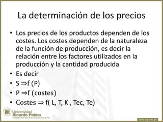 La determinación de los precios
• Los precios de los productos dependen de los
costes. Los costes dependen de la naturaleza
de la función de producción, es decir la
relación entre los factores utilizados en la
producción y la cantidad producida
• Es decir
• S ⇒f (P)
• P ⇒f (costes)
• Costes ⇒ f( L, T, K , Tec, Te)

 