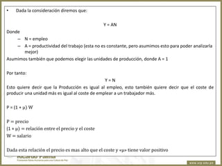 •

Dada la consideración diremos que:
Y = AN

Donde
– N = empleo
– A = productividad del trabajo (esta no es constante, pero asumimos esto para poder analizarla
mejor)
Asumimos también que podemos elegir las unidades de producción, donde A = 1

Por tanto:
Y=N
Esto quiere decir que la Producción es igual al empleo, esto también quiere decir que el coste de
producir una unidad más es igual al coste de emplear a un trabajador más.

P = (1 + µ) W
P = precio
(1 + µ) = relación entre el precio y el coste
W = salario
Dada esta relación el precio es mas alto que el coste y «µ» tiene valor positivo

 