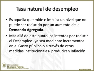 Tasa natural de desempleo
• Es aquella que mide e implica un nivel que no
puede ser reducido por un aumento de la
Demanda Agregada.
• Más allá de este punto los intentos por reducir
el Desempleo -ya sea mediante incrementos
en el Gasto público o a través de otras
medidas institucionales- producirán Inflación.

 