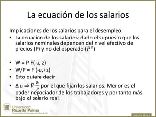 La ecuación de los salarios
Implicaciones de los salarios para el desempleo.
• La ecuación de los salarios: dado el supuesto que los
salarios nominales dependen del nivel efectivo de
precios (P) y no del esperado (𝑃 𝑒 )
• W = P F( u, z)
• W/P = F (-u,+z)
• Esto quiere decir
𝑊
𝑃

• ∆ u ⇒ 𝛻 por el que fijan los salarios. Menor es el
poder negociador de los trabajadores y por tanto más
bajo el salario real.

 