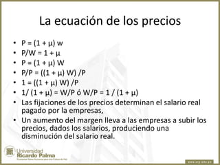 La ecuación de los precios
•
•
•
•
•
•
•

P = (1 + µ) w
P/W = 1 + µ
P = (1 + µ) W
P/P = ((1 + µ) W) /P
1 = ((1 + µ) W) /P
1/ (1 + µ) = W/P ó W/P = 1 / (1 + µ)
Las fijaciones de los precios determinan el salario real
pagado por la empresas,
• Un aumento del margen lleva a las empresas a subir los
precios, dados los salarios, produciendo una
disminución del salario real.

 