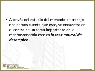 • A través del estudio del mercado de trabajo
nos damos cuenta que este, se encuentra en
el centro de un tema importante en la
macroeconomía este es la tasa natural de
desempleo.

 