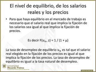 El nivel de equilibrio, de los salarios
reales y los precios
• Para que haya equilibrio en el mercado de trabajo es
necesario que el salario real que implica la fijación de
los salarios sea igual al que implica la fijación de
precios.
Es decir F(𝑢 𝑛 , z) = 1 / (1 + µ)
La tasa de desempleo de equilibrio 𝑢 𝑛 es tal que el salario
real elegido en la fijación de los precios es igual al que
implica la fijación de los precios. La tasa de desempleo de
equilibrio es igual a la tasa natural de desempleo.

 