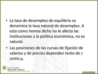 • La tasa de desempleo de equilibrio se
denomina la tasa natural de desempleo. A
esta como hemos dicho no le afecta las
instituciones y la política económica, no es
natural.
• Las posiciones de las curvas de fijación de
salarios y de precios dependen tanto de z
como µ.

 