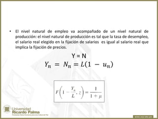• El nivel natural de empleo va acompañado de un nivel natural de
producción: el nivel natural de producción es tal que la tasa de desempleo,
el salario real elegido en la fijación de salarios es igual al salario real que
implica la fijación de precios.

Y=N
𝑌𝑛 = 𝑁 𝑛 = 𝐿 1 − 𝑢 𝑛

 