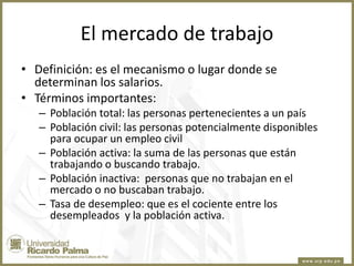 El mercado de trabajo
• Definición: es el mecanismo o lugar donde se
determinan los salarios.
• Términos importantes:
– Población total: las personas pertenecientes a un país
– Población civil: las personas potencialmente disponibles
para ocupar un empleo civil
– Población activa: la suma de las personas que están
trabajando o buscando trabajo.
– Población inactiva: personas que no trabajan en el
mercado o no buscaban trabajo.
– Tasa de desempleo: que es el cociente entre los
desempleados y la población activa.

 