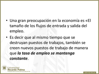 • Una gran preocupación en la economía es «El
tamaño de los flujos de entrada y salida del
empleo.
• Es decir que al mismo tiempo que se
destruyan puestos de trabajos, también se
creen nuevos puestos de trabajo de manera
que la tasa de empleo se mantenga
constante.

 