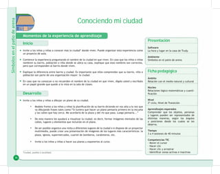 36
Conociendo mi ciudad
Momentos de la experiencia de aprendizaje
Inicio
Invite a los niños y niñas a conocer más la ciudad* donde viven. Puede organizar esta experiencia como
un proyecto de aula.
Comience la experiencia preguntando el nombre de la ciudad en que viven. En caso que los niños o niñas
nombren su barrio, población o villa donde se ubica su casa, explique que esos nombres son correctos,
pero que corresponden al barrio donde viven.
Explique la diferencia entre barrio y ciudad. Es importante que ellos comprendan que su barrio, villa o
población son parte de una organización mayor: la ciudad.
En caso que no conozcan o no recuerden el nombre de la ciudad en que viven, dígalo usted y escríbalo
en un papel grande que quede a la vista en la sala de clases.
Desarrollo
Invite a los niños y niñas a dibujar un plano de su ciudad.
Modele frente a los niños y niñas la planificación de su barrio diciendo en voz alta a la vez que
•
va dibujando frases tales como:“Si tuviera que hacer un plano pensaría primero en la escuela
y las calles que hay cerca. Me acordaría de la plaza y del río que pasa. Luego pensaría...”
De esta manera les ayudará a visualizar la ciudad, es decir, formar imágenes mentales de las
•
calles, lugares y elementos que incluirán en el plano.
De ser posible organice una visita a diferentes lugares de la ciudad o si dispone de un proyector
•
multimedia, puede crear una presentación de imágenes de los lugares más característicos: la
plaza, iglesia, supermercados, cuartel de bomberos, carabineros, etc.
Invite a los niños y niñas a hacer sus planos y exponerlos al curso.
•
*Ciudad, pueblo o localidad.
Presentación
Software
La hora y lugar en la casa de Trudy.
Ambiente
Símbolos en el patio de arena
Ficha pedagógica
Ámbito
Relación con el medio natural y cultural
Núcleo
Relaciones lógico-matemáticas y cuanti-
ficación
Nivel
2º ciclo, Nivel de Transición
Aprendizajes esperados
Comprender que los objetos, personas
y lugares pueden ser representados de
distintas maneras, según los ángulos
y posiciones desde los cuales se les
observa.
Tiempo
3 a 4 sesiones de 40 minutos
Competencias TIC
· Mover el cursor
· Hacer clic
· Hacer clic y arrastrar
· Identificar zonas activas e inactivas
•
•
•
•
•
 
