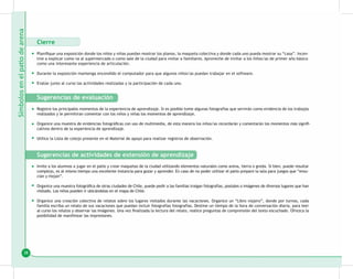 38
Cierre
Planifique una exposición donde los niños y niñas puedan mostrar los planos, la maqueta colectiva y donde cada uno pueda mostrar su “casa”. Incen-
tive a explicar como va al supermercado o como sale de la ciudad para visitar a familiares. Aproveche de invitar a los ñiños/as de primer año básico
como una interesante experiencia de articulación.
Durante la exposición mantenga encendido el computador para que algunos niños/as puedan trabajar en el software.
Evalúe junto al curso las actividades realizadas y la participación de cada uno.
Sugerencias de evaluación
Registre los principales momentos de la experiencia de aprendizaje. Si es posible tome algunas fotografías que servirán como evidencia de los trabajos
realizados y le permitiran comentar con los niños y niñas los momentos de aprendizaje.
Organice una muestra de evidencias fotográficas con uso de multimedia, de esta manera los niños/as recordarán y comentarán los momentos más signifi-
cativos dentro de la experiencia de aprendizaje.
Utilice la Lista de cotejo presente en el Material de apoyo para realizar registros de observación.
Sugerencias de actividades de extensión de aprendizaje
Invite a los alumnos a jugar en el patio y crear maquetas de la ciudad utilizando elementos naturales como arena, tierra o greda. Si bien, puede resultar
complejo, es al mismo tiempo una excelente instancia para gozar y aprender. En caso de no poder utilizar el patio prepare la sala para juegos que “ensu-
cian y mojan”.
Organice una muestra fotográfica de otras ciudades de Chile, puede pedir a las familias traigan fotografías, postales o imágenes de diversos lugares que han
visitado. Los niños pueden ir ubicándolas en el mapa de Chile.
Organice una creación colectiva de relatos sobre los lugares visitados durante las vacaciones. Organice un “Libro viajero”, donde por turnos, cada
familia escriba un relato de sus vacaciones que puedan incluir fotografías fotografías. Destine un tiempo de la hora de conversación diaria, para leer
al curso los relatos y observar las imágenes. Una vez finalizada la lectura del relato, realice preguntas de comprensión del texto escuchado. Ofrezca la
posibilidad de manifestar las impresiones.
•
•
•
•
•
•
•
•
•
 
