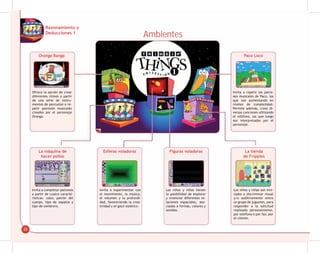 25
Ambientes
Oranga Banga
La máquina de
hacer pollos
Esferas voladoras Figuras voladoras La tienda
de Fripples
Paco Loco
Ofrece la opción de crear
diferentes ritmos a partir
de una serie de instru-
mentos de percusión o re-
petir patrones musicales
creados por el personaje
Oranga.
Invita a completar patrones
a partir de cuatro caracte-
rísticas: color, patrón del
cuerpo, tipo de zapatos y
tipo de sombrero.
Invita a experimentar con
el movimiento, la música,
el volumen y la profundi-
dad, favoreciendo la crea-
tividad y el goce estético.
Los niños y niñas tienen
la posibilidad de explorar
y vivenciar diferentes re-
laciones espaciales, aso-
ciadas a formas, colores y
sonidos.
Los niños y niñas son invi-
tados a discriminar visual
y/o auditivamente entre
un grupo de juguetes, para
responder a la solicitud
realizada personalmente,
por teléfono o por fax, por
el cliente.
Invita a repetir los patro-
nes musicales de Paco, los
que van aumentando en
niveles de complejidad.
Permite además, crear di-
versas canciones utilizando
el xilófono, las que luego
son interpretadas por el
personaje.
Razonamiento y
Deducciones 1
 