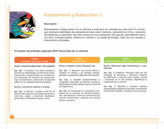 27
Razonamiento y Deducciones 2
Descripción
Razonamiento y Deducciones 2 es un software creado para ser utilizado por niños entre 5 y 8 años,
que promueve habilidades de pensamiento tales como: memoria, pensamiento crítico, resolución
de problemas y creatividad. Para ello cuenta con cinco ambientes: Haz parejas, Aprendiendo música
con Paco, Creando diseños, Diseños en volúmen y La banda de Oranga, cada uno con variadas e
interesantes actividades.
Principales aprendizajes esperados BCEP favorecidos por el software
Ámbito
Formación personal y social
Núcleo: Autonomía (Motricidad y vida saludable)
Ámbito
Comunicación
Núcleo: Lenguaje verbal (Lenguaje oral)
Ámbito
Relación con el medio natural y cultural
Núcleo: Relaciones lógico-matemáticas y cuan-
tificación
Apr. Esp. 3: Establecer relaciones cada vez más
complejas de semejanza y diferencia mediante
la clasificación y seriación entre objetos, sucesos
y situaciones de su vida cotidiana, ampliando así la
comprensión de su entorno.
Apr. Esp. 7: Identificar y reproducir patrones
representadosenobjetosyenelmedio,reconociendo
los elementos estables y variables de las secuencias.
Apr. Esp. 1: Mantener una actitud atenta y
receptiva en relación a los mensajes verbales,
gestuales y corporales de diferentes interlocutores.
Apr. Esp. 2: Expandir progresivamente su
vocabulario explorando los fonemas (sonidos) y
significados de nuevas palabras que son parte de
sus experiencias.
Núcleo: Convivencia (Valores y normas)
Apr. Esp. 2: Solicitar y aceptar ayuda de los
demás niños y adultos en actividades personales y
colectivas, juegos y situaciones desafiantes,
apreciando la necesidad de apoyo mutuo.
Apr. Esp. 5: Comprender los contenidos y pro-
pósitos de los mensajes en distintas situacio-
nes, identificando la intención comunicativa de
diversos interlocutores, mediante una escucha
atenta y receptiva.
Apr. Esp. 1: Coordinar con mayor precisión y
eficiencia habilidades sicomotoras finas,
ejercitando y desarrollando las coordinacio-
nes necesarias, de acuerdo a sus propios inte-
reses de exploración, construcción, de expresión
gráfica de sus representaciones de recreación.
 