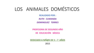 LOS ANIMALES DOMÉSTICOS
REALIZADO POR :
RUTH CUMANDA
DOMINGUEZ TORRES
PROFESORA DE SEGUNDO AÑO
DE EDUCACIÓN BÁSICA
DEDICADO A NIÑ@S DE 5 – 7 AÑOS
2015
 