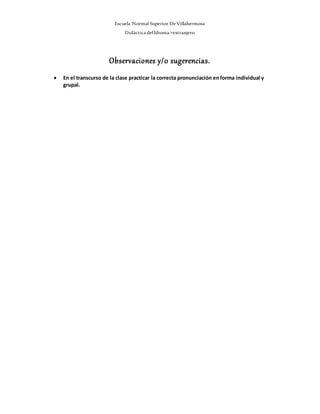 Escuela Normal Superior De Villahermosa
Didáctica delIdioma >extranjero
Observaciones y/0 sugerencias.
 En el transcurso de la clase practicar la correcta pronunciación enforma individual y
grupal.
 