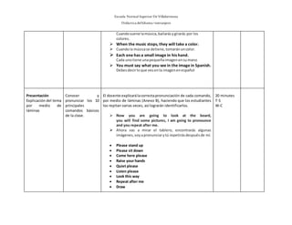 Escuela Normal Superior De Villahermosa
Didáctica delIdioma >extranjero
Cuandosuene lamúsica,bailarásygirarás por los
colores.
 When the music stops, they will take a color.
 Cuandola músicase detiene,tomaránuncolor.
 Each one has a small image in his hand.
Cada unotiene unapequeñaimagenensumano
 You must say what you see in the image in Spanish.
Debesdecirloque vesenla imagenenespañol
Presentación
Explicación del tema
por medio de
láminas
Conocer y
pronunciar los 10
principales
comandos básicos
de la clase.
El docente explicarálacorrectapronunciación de cada comando,
por medio de láminas (Anexo B), haciendo que los estudiantes
los repitan varias veces, así lograrán identificarlos.
 Now you are going to look at the board,
you will find some pictures, I am going to pronounce
and you repeat after me.
 Ahora vas a mirar el tablero, encontrarás algunas
imágenes,voyapronunciarytú repetirásdespuésde mí.
 Please stand up
 Please sit down
 Come here please
 Raise your hands
 Quiet please
 Listen please
 Look this way
 Repeat after me
 Draw
20 minutes
T-S
W-C
 