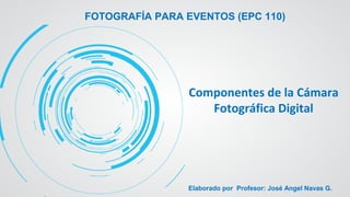 FOTOGRAFÍA PARA EVENTOS (EPC 110)
Componentes de la Cámara
Fotográfica Digital
Elaborado por Profesor: José Angel Navas G.
 