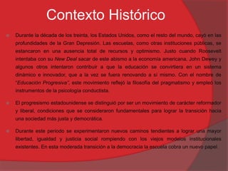 Contexto Histórico
 Durante la década de los treinta, los Estados Unidos, como el resto del mundo, cayó en las
profundidades de la Gran Depresión. Las escuelas, como otras instituciones públicas, se
estancaron en una ausencia total de recursos y optimismo. Justo cuando Roosevelt
intentaba con su New Deal sacar de este abismo a la economía americana, John Dewey y
algunos otros intentaron contribuir a que la educación se convirtiera en un sistema
dinámico e innovador, que a la vez se fuera renovando a sí mismo. Con el nombre de
“Educación Progresiva”, este movimiento reflejó la filosofía del pragmatismo y empleó los
instrumentos de la psicología conductista.
 El progresismo estadounidense se distinguió por ser un movimiento de carácter reformador
y liberal, condiciones que se consideraron fundamentales para lograr la transición hacia
una sociedad más justa y democrática.
 Durante este periodo se experimentaron nuevos caminos tendientes a lograr una mayor
libertad, igualdad y justicia social rompiendo con los viejos modelos institucionales
existentes. En esta moderada transición a la democracia la escuela cobra un nuevo papel.
 