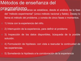 Métodos de enseñanza del
pragmatismo El método de enseñanza se establece, desde el análisis de la fase
del “método experimental” (único método racional y fiable). Dewey lo
llama el método del problema, y consta de cinco fases o momentos.
 1) Inicia con la experiencia del niño.
 2) Interrupción de la experiencia, para definir el problema
 3) Inspección de los datos disponibles, búsqueda de la posible
solución.
 4) Formulación de hipótesis: con vista a reanudar la continuidad de
las experiencias.
 5) Sometiendo la hipótesis a la corroboración de la experiencia
 