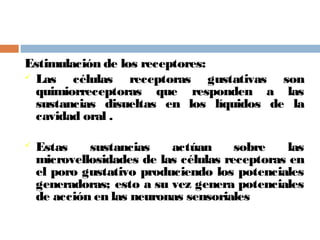 Estimulación de los receptores:
 Las células receptoras gustativas son
quimiorreceptoras que responden a las
sustancias disueltas en los líquidos de la
cavidad oral .
 Estas sustancias actúan sobre las
microvellosidades de las células receptoras en
el poro gustativo produciendo los potenciales
generadoras; esto a su vez genera potenciales
de acción en las neuronas sensoriales
 