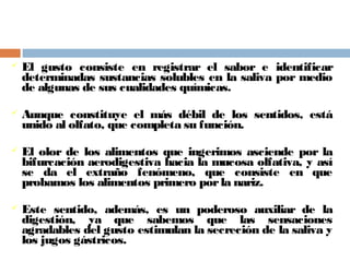  El gusto consiste en registrar el sabor e identificar
determinadas sustancias solubles en la saliva por medio
de algunas de sus cualidades químicas.
 Aunque constituye el más débil de los sentidos, está
unido al olfato, que completa su función.
 El olor de los alimentos que ingerimos asciende por la
bifurcación aerodigestiva hacia la mucosa olfativa, y así
se da el extraño fenómeno, que consiste en que
probamos los alimentos primero porla nariz.
 Este sentido, además, es un poderoso auxiliar de la
digestión, ya que sabemos que las sensaciones
agradables del gusto estimulan la secreción de la saliva y
los jugos gástricos.
 