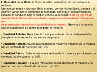 2. Densidad de la Madera: Como se sabe, la densidad de un cuerpo es el cocienteformado por masa y volumen. En la madera, por ser higroscópica, la masa y el volumen varían con el contenido de humedad; por lo que resulta importante expresar la condición bajo la cual se obtiene la densidad. Esta es una de las características físicas más importantes, ya que está directamente relacionada conlas propiedades mecánicas y durabilidad de la madera.  En vista a lo anterior existen cuatro tipos de densidades para  la madera:• Densidad Anhidra: Relaciona la masa y el volumen de la madera anhidra (completamente seca). La que se usa en general.• Densidad Normal: Aquella que relaciona la masa y el volumen de la madera con un contenido de humedad del 12%.• Densidad Básica: Relaciona la masa anhidra de la madera y su volumen con humedad igual o superior al 30%.• Densidad Nominal: Es la que relaciona la masa anhidra de la madera y su volumen con un contenido de humedad del 12%.