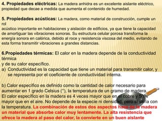 4. Propiedades eléctricas: La madera anhidra es un excelente aislante eléctrico,propiedad que decae a medida que aumenta el contenido de humedad. 5. Propiedades acústicas: La madera, como material de construcción, cumple un rolacústico importante en habitaciones y aislación de edificios, ya que tiene la capacidad de amortiguar las vibraciones sonoras. Su estructura celular porosa transforma la energía sonora en calórica, debido al roce y resistencia viscosa del medio, evitando de esta forma transmitir vibraciones a grandes distancias.6.Propiedades térmicas: El calor en la madera depende de la conductividad térmicay de su calor específico.Conductividad es la capacidad que tiene un material para transmitir calor, y se representa por el coeficiente de conductividad interna.b) Calor específico es definido como la cantidad de calor necesario para aumentar en 1 grado Celsius (°), la temperatura de un gramo de madera. El calor específico en la madera es 4 veces mayor que en el cobre y 50% mayor que en el aire. No depende de la especie ni densidad, pero sí varía con la temperatura. La combinación de estos dos aspectos hace de la madera un material que absorbe calor muy lentamente. La alta resistencia que ofrece la madera al paso del calor, la convierte en un buen aislante térmico y en un material resistente a la acción del fuego.