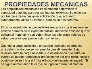 PROPIEDADES MECANICASLas propiedades mecánicas de la madera determinan la capacidad o aptitud para resistir fuerzas externas. Se entiende por fuerza externa cualquier solicitación que, actuando exteriormente, altere su tamaño, dimensión o la deforme.El conocimiento de las propiedades mecánicas de la madera se obtiene a través de la experimentación, mediante ensayos que se aplican al material, y que determinan los diferentes valores de esfuerzos a los que puede estar sometidaCuando la carga aplicada a un cuerpo aumenta, se produceuna deformación que se incrementa paulatinamente. Estarelación entre la carga aplicada y la deformación que sufre uncuerpo se puede representar gráficamente por una recta, hasta el punto donde se inicia el límite elástico del material ensayado. Si se sigue aumentando la carga, se logra la rotura del material.