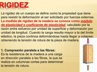 RIGIDEZLa rigidez de un cuerpo se define como la propiedad que tiene para resistir la deformación al ser solicitado por fuerzas externas. La medida de rigidez de la madera se conoce como módulo de elasticidad o coeficiente de elasticidad, calculado por la razón entre esfuerzo por unidad de superficie y deformación por unidad de longitud. Cuando la carga resulta mayor a la del límite elástico, la pieza continúa deformándose hasta llegar a colapsar, obteniendo la tensión de rotura de la pieza de madera.1. Compresión paralela a las fibras:Es la resistencia de la madera a una carga en dirección paralela a las fibras, la que se realiza en columnas cortas para determinar la tensión de rotura.