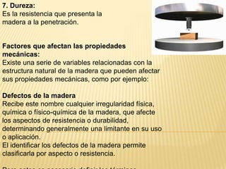 7. Dureza:Es la resistencia que presenta la madera a la penetración.Factores que afectan las propiedades mecánicas:Existe una serie de variables relacionadas con la estructura natural de la madera que pueden afectar sus propiedades mecánicas, como por ejemplo:Defectos de la maderaRecibe este nombre cualquier irregularidad física, química o físico-química de la madera, que afecte los aspectos de resistencia o durabilidad, determinando generalmente una limitante en su uso o aplicación.El identificar los defectos de la madera permite clasificarla por aspecto o resistencia. Pero antes es necesario definir los términos relativos a la madera, que se usan comúnmente: