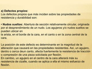 a) Defectos propios:Los defectos propios que más inciden sobre las propiedades de resistencia y durabilidad son:• Nudos sueltos: Abertura de sección relativamente circular, originadapor el desprendimiento de un nudo. Los agujeros y/o nudos sueltos se pueden ubicar enla arista, en el borde de la cara, en el canto o en la zona central de la cara.La posición de este defecto es determinante en la magnitud de la alteración que causará en las propiedades resistentes. Así, un agujero, dentro o cerca deun canto, afecta fuertemente la resistencia de tracción o compresión de una pieza solicitada por flexión.En cambio, un agujero en el centro de la cara alterará más su resistencia de cizalle, cuando se aplica a ella el mismo esfuerzo de flexión.