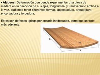 • Alabeos: Deformación que puede experimentar una pieza demadera en la dirección de sus ejes, longitudinal y transversal o ambos a la vez, pudiendo tener diferentes formas: acanaladura, arqueadura, encorvadura y torcedura.Estos son defectos típicos por secado inadecuado, tema que se trata más adelante.
