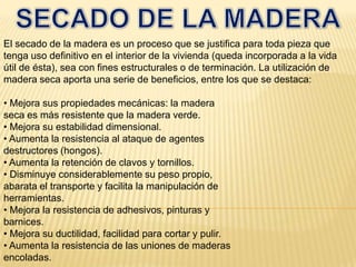 SECADO DE LA MADERAEl secado de la madera es un proceso que se justifica para toda pieza que tenga uso definitivo en el interior de la vivienda (queda incorporada a la vida útil de ésta), sea con fines estructurales o de terminación. La utilización de madera seca aporta una serie de beneficios, entre los que se destaca:• Mejora sus propiedades mecánicas: la maderaseca es más resistente que la madera verde.• Mejora su estabilidad dimensional.• Aumenta la resistencia al ataque de agentesdestructores (hongos).• Aumenta la retención de clavos y tornillos.• Disminuye considerablemente su peso propio,abarata el transporte y facilita la manipulación deherramientas.• Mejora la resistencia de adhesivos, pinturas ybarnices.• Mejora su ductilidad, facilidad para cortar y pulir.• Aumenta la resistencia de las uniones de maderasencoladas.