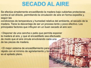 SECADO AL AIRESe efectúa simplemente encastillando la madera bajo cubiertas protectoras contra el sol directo, permitiendo la circulación de aire en forma expedita y, según lascondiciones de temperatura y humedad relativa del ambiente, el secado de la madera. Tiene la desventaja de ser un proceso lento y poco efectivo. Los principales factores que influyen en un buen secado al aire son:• Disponer de una cancha o patio que permita exponerla madera al aire, y que el encastillado sea efectuadode modo que el aire circule envolviendo cada unade las piezas de madera.• El mejor sistema de encastillamiento para un secadorápido con el mínimo de agrietamiento y torceduras,es el apilado plano.
