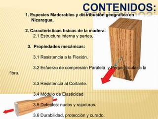 CONTENIDOS:1. Especies Maderables y distribución geográfica en Nicaragua.2. Características físicas de la madera.	        	2.1 Estructura interna y partes.3.  Propiedades mecánicas:		3.1 Resistencia a la Flexión. 		3.2 Esfuerzo de compresión Paralela  y Perpendicular a la fibra. 		3.3 Resistencia al Cortante.		3.4 Módulo de Elasticidad		3.5 Defectos: nudos y rajaduras.		3.6 Durabilidad, protección y curado.  