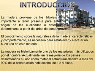 INTRODUCCIÓNLa madera proviene de los árboles. Este es el hecho más importante a tener presente para entender su naturaleza. El origen de las cualidades o defectos que posee pueden determinarse a partir del árbol de donde proviene. El conocimiento sobre la naturaleza de la madera, características y comportamiento, es necesario para establecer y efectuar un buen uso de este material.La madera es históricamente uno de los materiales más utilizados por el hombre. Actualmente, en la mayoría de los países desarrollados su uso como material estructural alcanza a más del 90% de la construcción habitacional de 1 a 4 pisos.