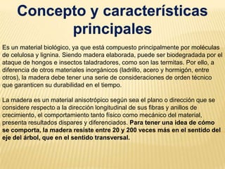 Concepto y características principalesEs un material biológico, ya que está compuesto principalmente por moléculas de celulosa y lignina. Siendo madera elaborada, puede ser biodegradada por el ataque de hongos e insectos taladradores, como son las termitas. Por ello, a diferencia de otros materiales inorgánicos (ladrillo, acero y hormigón, entre otros), la madera debe tener una serie de consideraciones de orden técnico que garanticen su durabilidad en el tiempo. La madera es un material anisotrópico según sea el plano o dirección que se considere respecto a la dirección longitudinal de sus fibras y anillos de crecimiento, el comportamiento tanto físico como mecánico del material, presenta resultados dispares y diferenciados. Para tener una idea de cómo se comporta, la madera resiste entre 20 y 200 veces más en el sentido del eje del árbol, que en el sentido transversal.