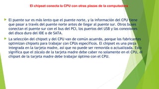 El chipset conecta la CPU con otras piezas de la computadora
 El puente sur es más lento que el puente norte, y la información del CPU tiene
que pasar a través del puente norte antes de llegar al puente sur. Otros buses
conectan el puente sur con el bus del PCI, los puertos del USB y las conexiones
del disco duro del IDE o de SATA.
 La selección del chipset y del CPU van de común acuerdo, porque los fabricantes
optimizan chipsets para trabajar con CPUs específicos. El chipset es una pieza
integrada en la tarjeta madre, así que no puede ser removida o actualizada. Esto
significa que el zócalo de la tarjeta madre debe caber no solamente en el CPU, el
chipset de la tarjeta madre debe trabajar óptimo con el CPU.
 