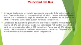 Velocidad del Bus
 Un bus es simplemente un circuito que conecta una parte de la tarjeta madre con
otra. Cuanto más datos un bus pueda dirigir al mismo tiempo, más rápidamente
permite que la información viaje. La velocidad del bus, medida en los megaciclos
(MHz), se refiere a cuánto datos pueden moverse a través del bus.
 La velocidad del bus refiere generalmente a la velocidad del bus frontal (FSB), que
conecta el CPU con el puente norte. Las velocidades FSB pueden extenderse a
partir de 66 megaciclos sobre a 800 megaciclos. Puesto que el CPU alcanza el
regulador de la memoria a través del puente norte, la velocidad FSB puede afectar
dramáticamente el funcionamiento de una computadora.
 