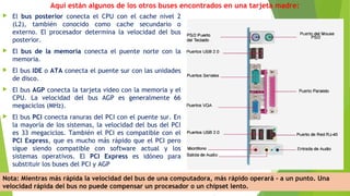 Aquí están algunos de los otros buses encontrados en una tarjeta madre:
 El bus posterior conecta el CPU con el cache nivel 2
(L2), también conocido como cache secundario o
externo. El procesador determina la velocidad del bus
posterior.
 El bus de la memoria conecta el puente norte con la
memoria.
 El bus IDE o ATA conecta el puente sur con las unidades
de disco.
 El bus AGP conecta la tarjeta video con la memoria y el
CPU. La velocidad del bus AGP es generalmente 66
megaciclos (MHz).
 El bus PCI conecta ranuras del PCI con el puente sur. En
la mayoría de los sistemas, la velocidad del bus del PCI
es 33 megaciclos. También el PCI es compatible con el
PCI Express, que es mucho más rápido que el PCI pero
sigue siendo compatible con software actual y los
sistemas operativos. El PCI Express es idóneo para
substituir los buses del PCI y AGP
Nota: Mientras más rápida la velocidad del bus de una computadora, más rápido operará - a un punto. Una
velocidad rápida del bus no puede compensar un procesador o un chipset lento.
 
