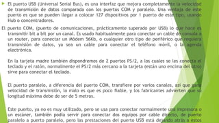  El puerto USB (Universal Serial Bus), es una interfaz que mejora completamente la velocidad
de transmisión de datos comparada con los puertos COM y paralelo. Una ventaja de este
puerto es que se pueden llegar a colocar 127 dispositivos por 1 puerto de este tipo, usando
Hub o concentradores.
El puerto COM, (puerto de comunicaciones, prácticamente superado por USB) lo que hace es
transmitir bit a bit por un canal. Es usado habitualmente para conectar un cable de consola a
un router, para conectar un Módem 56Kb, o cualquier otro tipo de periférico que requiera
transmisión de datos, ya sea un cable para conectar el teléfono móvil, o la agenda
electrónica.
En la tarjeta madre también dispondremos de 2 puertos PS/2, a los cuales se les conecta el
teclado y el ratón, normalmente el PS/2 más cercano a la tarjeta (están uno encima del otro)
sirve para conectar el teclado.
El puerto paralelo, a diferencia del puerto COM, transfiere por varios canales, así que gana
velocidad de transmisión, lo malo es que es poco fiable, y los fabricantes advierten que su
longitud máxima debe de ser de 5 metros.
Este puerto, ya no es muy utilizado, pero se usa para conectar normalmente una impresora o
un escáner, también podía servir para conectar dos equipos por cable directo, de puerto
paralelo a puerto paralelo, pero las prestaciones del puerto USB está dejando atrás a estos
 