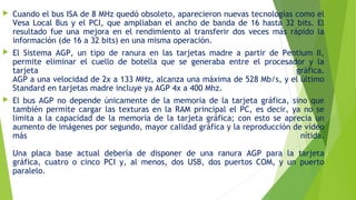  Cuando el bus ISA de 8 MHz quedó obsoleto, aparecieron nuevas tecnologías como el
Vesa Local Bus y el PCI, que ampliaban el ancho de banda de 16 hasta 32 bits. El
resultado fue una mejora en el rendimiento al transferir dos veces más rápido la
información (de 16 a 32 bits) en una misma operación.
 El Sistema AGP, un tipo de ranura en las tarjetas madre a partir de Pentium II,
permite eliminar el cuello de botella que se generaba entre el procesador y la
tarjeta gráfica.
AGP a una velocidad de 2x a 133 MHz, alcanza una máxima de 528 Mb/s, y el último
Standard en tarjetas madre incluye ya AGP 4x a 400 Mhz.
 El bus AGP no depende únicamente de la memoria de la tarjeta gráfica, sino que
también permite cargar las texturas en la RAM principal el PC, es decir, ya no se
limita a la capacidad de la memoria de la tarjeta gráfica; con esto se aprecia un
aumento de imágenes por segundo, mayor calidad gráfica y la reproducción de vídeo
más nítida.
Una placa base actual debería de disponer de una ranura AGP para la tarjeta
gráfica, cuatro o cinco PCI y, al menos, dos USB, dos puertos COM, y un puerto
paralelo.
 