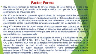 Factor Forma
 Hay diferentes factores de formas de tarjetas madre. El factor forma se refiere a las
dimensiones físicas y al tamaño de la tarjeta madre. Los tipos de factor forma que
generalmente se encuentran son:
 Full AT = se le llama así porque es igual al diseño de la tarjeta madre IBM AT original.
Esto permite a tarjetas de hasta 12 pulgadas de ancho y 13.8 pulgadas de profundidad.
El conector de teclado y los conectores de los slots deben estar colocados en los lugares
especificados por los requerimientos para que correspondan con los agujeros en el case.
 Baby AT = En este tipo de tarjeta madre el microprocesador esta colocado en la parte
de enfrente de la tarjeta madre e incluye un conector para voltajes de solo 12v y 5 v.
Esta tarjeta posee el inconveniente de que para enfriar el microprocesador se necesita
un ventilador en el microprocesador.
 ATX = El tamaño es generalmente de 12 pulgadas de ancho y 9.6 pulgadas de alto, esto
deja colocar 1 slot AGP, 2 PCI, 1 PCI o ISA y 3 slots ISA. La ATX ubica los montajes de la
CPU y de la memoria RAM lejos de las tarjetas de expansión y cerca del ventilador de la
fuente de energía, lo cual permite un mejor enfriamiento además que el
microprocesador se puede actualizar fácilmente. Otra característica llamada
conmutación por software (soft switching) es que las funciones de encendido y apagado
pueden controlarse mediante la tarjeta madre.
 