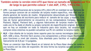 También existe la versión mini-ATX que tiene un tamaño de pulgadas por 9.6
de largo lo que permite colocar 1 slot AGP, 2 PCI, 1 PCI o ISA.
 LPX = Las especificaciones de la tarjeta LPX y Mini-LPX en realidad no son factores de
forma porque carecen de un estándar de tarjeta madre específico, más bien son un
diseño general de tarjeta de madre. Originalmente desarrollado por Western Digital
para computadoras de escritorio para reducir el  tamaño de las cajas  y espacio. Este
tipo de factor generalmente se encuentra en las computadoras Compaq, Hewlett
Packard, Digital, Packard bell, y algunos fabricantes de tarjetas madre los cuales
cada uno le ha dado al diseño su propia variación de especificación original. Debido a
que no hay un estándar en toda la industria para esta tarjeta, los usuarios que
compran estos sistemas no pueden actualizar sus PC sin cambiar la tarjeta madre.   
 NLX = Este diseño de la tarjeta tiene soporte para las nuevas tecnologías tales como
AGP, USB y otras. Permite fácil acceso a los componentes y ofrece mayor flexibilidad
para funciones a nivel del sistema. Esta diseñado para facilitar el mantenimiento
típicamente de 8.8 por 13 pulgadas.
 Tiene un conector tipo Riser Board en el lateral de la Placa Base donde se conecta
una tarjeta con los slots de expansión. De esta forma las tarjetas quedan paralelas a
la Placa Base
 