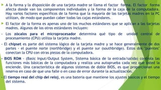  A la forma y la disposición de una tarjeta madre se llama el factor  forma. El factor  forma
afecta donde van los componentes individuales y la forma de la caja de la computadora.
Hay varios factores específicos de la forma que la mayoría de las tarjetas madres en la PC
utilizan, de modo que puedan caber todas las cajas estándares.
 El factor de la forma es apenas uno de los muchos estándares que se aplican a las tarjetas
madres. Algunos de los otros estándares incluyen:
- Los zócalos para el microprocesador determina qué tipo de  unidad central de
procesamiento (CPU) utiliza la tarjeta madre.
- El chipset es parte del sistema lógico de la tarjeta madre y se hace generalmente de dos
partes - el puente norte (northbridge) y el puente sur (southbridge). Estos dos "puentes"
conectan la CPU con otras piezas de la computadora. 
- BIOS ROM - (Basic Input/Output System, Sistema básica de la entrada/salida) controla las
funciones más básicas de la computadora y realiza una autoprueba cada vez que usted la
enciende. Una característica de algunos sistemas de doble BIOS, es que proporcionan una
reserva en caso de que una falle o en caso de error durante la actualización. 
- El tiempo real del chip del reloj, es una bateria que mantiene los ajustes basicos y el tiempo
del sistema.
 