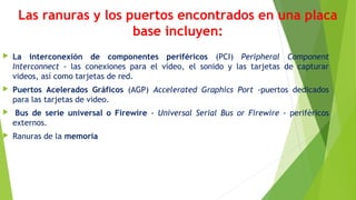 Las ranuras y los puertos encontrados en una placa
base incluyen:
 La interconexión de componentes periféricos (PCI) Peripheral Component
Interconnect - las conexiones para el vídeo, el sonido y las tarjetas de capturar
videos, así como tarjetas de red.
 Puertos Acelerados Gráficos (AGP) Accelerated Graphics Port -puertos dedicados
para las tarjetas de video.
  Bus de serie universal o Firewire - Universal Serial Bus or Firewire - periféricos
externos. 
 Ranuras de la memoria
 