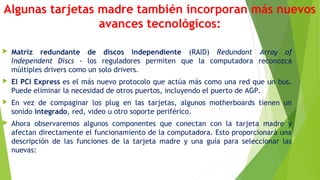 Algunas tarjetas madre también incorporan más nuevos
avances tecnológicos:
 Matriz redundante de discos independiente (RAID) Redundant Array of
Independent Discs - los reguladores permiten que la computadora reconozca
múltiples drivers como un solo drivers.
 El PCI Express es el más nuevo protocolo que actúa más como una red que un bus.
Puede eliminar la necesidad de otros puertos, incluyendo el puerto de AGP.
 En vez de compaginar los plug en las tarjetas, algunos motherboards tienen un
sonido integrado, red, video u otro soporte periférico.
 Ahora observaremos algunos componentes que conectan con la tarjeta madre y
afectan directamente el funcionamiento de la computadora. Esto proporcionará una
descripción de las funciones de la tarjeta madre y una guía para seleccionar las
nuevas:
 