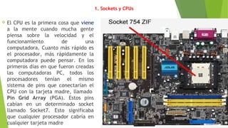 1. Sockets y CPUs
 El CPU es la primera cosa que viene
a la mente cuando mucha gente
piensa sobre la velocidad y el
funcionamiento de una
computadora. Cuanto más rápido es
el procesador, más rápidamente la
computadora puede pensar. En los
primeros días en que fueron creadas
las computadoras PC, todos los
procesadores tenían el mismo
sistema de pins que conectarían el
CPU con la tarjeta madre, llamado 
Pin Grid Array (PGA). Estos pins
cabían en un determinado socket
llamado Socket7. Esto significaba
que cualquier procesador cabría en
cualquier tarjeta madre
 