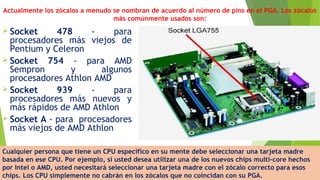 Actualmente los zócalos a menudo se nombran de acuerdo al número de pins en el PGA. Los zócalos
más comúnmente usados son:
 Socket 478 - para
procesadores más viejos de
Pentium y Celeron
 Socket 754 - para AMD
Sempron y algunos
procesadores Athlon AMD
 Socket 939 - para
procesadores más nuevos y
más rápidos de AMD Athlon
 Socket A - para  procesadores
más viejos de AMD Athlon
Cualquier persona que tiene un CPU específico en su mente debe seleccionar una tarjeta madre
basada en ese CPU. Por ejemplo, si usted desea utilizar una de los nuevos chips multi-core hechos
por Intel o AMD, usted necesitará seleccionar una tarjeta madre con el zócalo correcto para esos
chips. Los CPU simplemente no cabrán en los zócalos que no coincidan con su PGA.
 