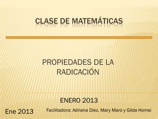 CLASE DE MATEMÁTICAS




            PROPIEDADES DE LA
               RADICACIÓN


                   ENERO 2013
Ene 2013     Facilitadora: Adriana Diez, Mary Maro y Gilda Homsi
 