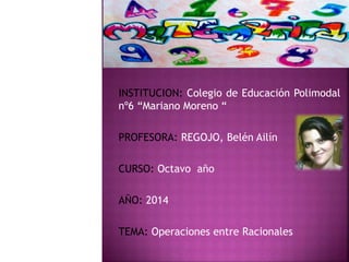 INSTITUCION: Colegio de Educación Polimodal
nº6 “Mariano Moreno “
PROFESORA: REGOJO, Belén Ailín
CURSO: Octavo año
AÑO: 2014
TEMA: Operaciones entre Racionales
 